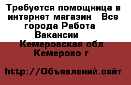 Требуется помощница в интернет-магазин - Все города Работа » Вакансии   . Кемеровская обл.,Кемерово г.